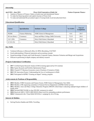 Internship
April 2016 – June 2016 Power Grid Corporation of India Ltd. Trainee-Corporate Finance
 Analysis of Sources of Finance: Study on bonds issue and international finance
 To study the financing pattern and capital structure of Power Grid
 To study and understand the procedural aspect of issuing bonds on private placement basis
Educational Qualification
Course Specialization Institute/ College %/ CGPA
Year of
Completion
PGDM Finance-Marketing FORE School of Management 8.61 2017
B.Com (Hons.) Commerce Jesus and Mary College, Delhi University 72.35 2013
I.S.C (XII) Commerce Holy Child School, Ghaziabad 93.83 2010
I.C.S.E (X) -- Holy Child School, Ghaziabad 87.86 2008
Key Skills
 Technical efficiency in Microsoft office, R, SPSS, Bloomberg, FACTSET
 Good understanding of financial statements and accounting concepts
 Sound knowledge of Equity and Credit Research, Corporate Finance, Business Valuation and Merger and Acquisitions
 Efficient in performing in-depth company and industry research
Projects Undertaken/ Certification
 2017: Certified Equity Research Analyst (CERA) training approved by CFA institute
 2016: Equity Research and Portfolio Optimization Project
 2014: Cleared CT7-Business Economics exam of Institute of Actuaries of India
 2013: DU Innovation Project: Understanding the lives of working poor in Delhi
 2012: Participated in KPMG “Creating an Impact” training program
Achievements & Positions of Responsibility
 2015: Member, FORE Economic and Finance Forum, FORE School of Management, New Delhi.
 2013: Member, CSR organizing committee in Financial Service Department in KPMG Global services
 2011: Member, Jesus and Mary College Education Program (JMCEP) which help in educating underprivileged children of
nearby areas
 2010: Secured FIRST RANK in class XII (ISC commerce) in school
 2010: Received AMUL VIDYA BHUSHAN (State level) for outstanding academic performance
 2010: Volunteered in the ‘Clean Delhi-NCR Drive’ campaign by Art of living.
Interest & Hobbies
 Solving Puzzles (Sudoku and 2048), Travelling
 