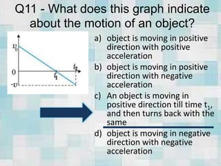Q11 - What does this graph indicate
about the motion of an object?
a) object is moving in positive
direction with positive
acceleration
b) object is moving in positive
direction with negative
acceleration
c) An object is moving in
positive direction till time t1,
and then turns back with the
same
d) object is moving in negative
direction with negative
acceleration
 