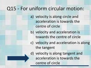 Q15 - For uniform circular motion:
a) velocity is along circle and
acceleration is towards the
centre of circle
b) velocity and acceleration is
towards the centre of circle
c) velocity and acceleration is along
the tangent
d) velocity is along tangent and
acceleration is towards the
centre of circle
 