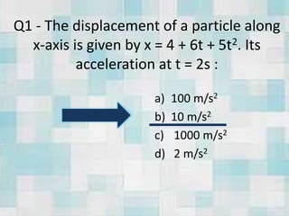 Q1 - The displacement of a particle along
x-axis is given by x = 4 + 6t + 5t2. Its
acceleration at t = 2s :
a) 100 m/s2
b) 10 m/s2
c) 1000 m/s2
d) 2 m/s2
 