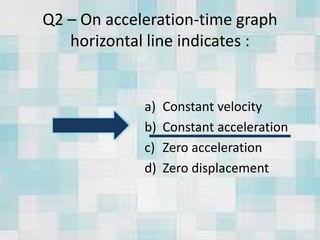 Q2 – On acceleration-time graph
horizontal line indicates :
a) Constant velocity
b) Constant acceleration
c) Zero acceleration
d) Zero displacement
 