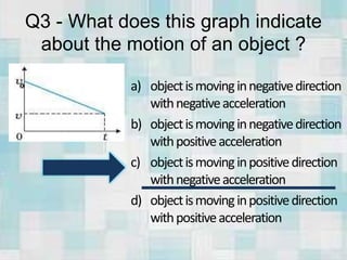 Q3 - What does this graph indicate
about the motion of an object ?
a) objectismovinginnegativedirection
withnegativeacceleration
b) objectismovinginnegativedirection
withpositiveacceleration
c) objectismovinginpositivedirection
withnegativeacceleration
d) objectismovinginpositivedirection
withpositiveacceleration
 
