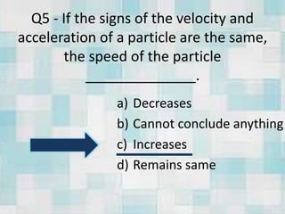 Q5 - If the signs of the velocity and
acceleration of a particle are the same,
the speed of the particle
______________.
a) Decreases
b) Cannot conclude anything
c) Increases
d) Remains same
 