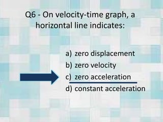 Q6 - On velocity-time graph, a
horizontal line indicates:
a) zero displacement
b) zero velocity
c) zero acceleration
d) constant acceleration
 