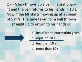Q7 - A boy throws up a ball in a stationary
lift and the ball returns to his hands in 10 s.
Now if the lift starts moving up at a speed
of 5 m/s. The time taken for a ball thrown
straight up to return to his hands is:
a) insufficient information given
b) equal to 10 s
c) less than 10 s
d) more than 10 s
 