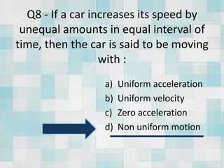 Q8 - If a car increases its speed by
unequal amounts in equal interval of
time, then the car is said to be moving
with :
a) Uniform acceleration
b) Uniform velocity
c) Zero acceleration
d) Non uniform motion
 