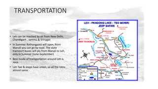 TRANSPORTATION 
• Leh can be reached by air from New Delhi, 
Chandigarh , Jammu & Srinagar. 
• In Summer Rothangpass will open, from 
Manali you can go by road. The state 
transport buses will ply from Manali to Leh, 
only in Summer (June-September) 
• Best mode of transportation around Leh is 
Jeep. 
• Leh Taxi & Jeeps have union, so all the rates 
almost same. 
 
