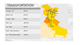 TRANSPORTATION 
•Srinagar - Leh - 434 Km 
Manali - Leh - 473 Km 
Srinagar - Kargil - 204 Km 
Delhi - Leh - 1047 Kms 
Leh - Kargil - 234 Km 
Kargil - Padum (Zanskar) - 240 Km 
Leh - Deskit (Nubra Valley) - 118 Kms. 
 