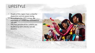 LIFESTYLE 
• People of this region have a cheerful 
disposition and are peace-loving. 
• According to the 1971 census, the 
population of Ladakh was estimated at 
105,000. 
• Fifty-five percent of the Ladakhis are 
Buddhist by faith and the rest are 
Muslims. 
 