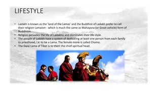 LIFESTYLE 
• Ladakh is known as the 'land of the Lamas' and the Buddhist of Ladakh prefer to call 
their religion Lamaism - which is much the same as Mahayana (or Great vehicle) form of 
Buddhism. 
• Religion pervades the life of Ladakhis and dominates their life-style. 
• The people of Ladakh have a system of dedicating at least one person from each family 
to priesthood, i.e. to be a Lama. The female monk is called Chomo. 
• The Dalai Lama of Tibet is to them the chief spiritual head. 
 