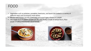 FOOD 
• Vegetables such as potatoes, pumpkins, beetroots, and beans are cooked in a variety of 
different ways and accompany meat dishes. 
• Mutton and chicken are the commonly consumed types of meat in Ladakh. 
• The staple food of Ladakhi people are Sku and Thukpa (made of wheat flour), Pava 
(made of sattu) and khambir (local bread). 
 