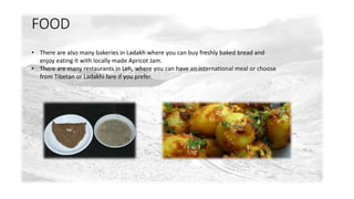 FOOD 
• There are also many bakeries in Ladakh where you can buy freshly baked bread and 
enjoy eating it with locally made Apricot Jam. 
• There are many restaurants in Leh, where you can have an international meal or choose 
from Tibetan or Ladakhi fare if you prefer. 
 