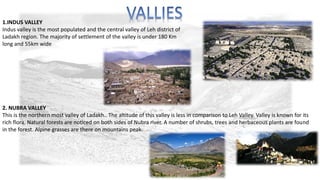 1.INDUS VALLEY 
Indus valley is the most populated and the central valley of Leh district of 
Ladakh region. The majority of settlement of the valley is under 180 Km 
long and 55km wide 
2. NUBRA VALLEY 
This is the northern most valley of Ladakh.. The altitude of this valley is less in comparison to Leh Valley. Valley is known for its 
rich flora. Natural forests are noticed on both sides of Nubra river. A number of shrubs, trees and herbaceous plants are found 
in the forest. Alpine grasses are there on mountains peak. 
 