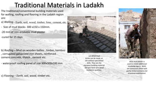 Traditional Materials in Ladakh 
The traditional/conventional building materials used 
for walling, roofing and flooring in the Ladakh region 
are: 
a) Walling– Earth, soil, wood, timber, lime, cement, etc. 
-cured for 15 days 
b) Roofing – Mud on wooden ballies , timber, bamboo 
, corrugated galvanized iron sheets, reinforced 
cement concrete, thatch , cement etc. 
thick mud plaster is 
used to create additional 
insulation layers. Walls 
are sometimes fitted with 
partly-timbered frames for 
structural stabilization. 
sun-dried mud 
bricks can be made on 
site without specialized 
skills. They are the 
cheapest building material 
but also have very good 
insulation qualities. 
- Size of mud blocks- 300 x150 x 150mm. 
-20 mm of non-erodable mud plaster 
- waterproof roofing panel of size 300x300x100 mm 
c) Flooring – Earth, soil, wood, timber etc. 
 