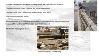 - Ladakhi temples and residential buildings share the same basic architecture. 
-An internal timber frame supports flat, mudcovered roofs. 
-Walls are built from rubble stone and sun-dried mud bricks. 
-Use of Corrugated iron sheets 
-Even after three years and after several heavy rainfalls the roofs are still waterproof 
because of the waterproof “markalak” layer that is applied. 
-Markalak”, meaning“oily mud”, 
Construction of a Ladakhi roof 
 