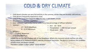 • Cold desert climates are very hot and dry in the summer, winter they are brutally cold and dry 
• Cold deserts frequently experience snow. 
• Lying in the Great Himalayas in India also has a cold desert climate 
• Mountainous, has little vegetation 
• Solar radiation is generally intense with a very low percentage of diffuse radiation. 
• Summer – 
17 – 24 ºC Maximum 
4 – 11 ºC Minimum 
• Winters – 
• -7 to 8 ºC Maximum 
-14 to 0 ºC Minimum 
• R.H - 10 – 50 % 
• Precipitation - ≤ 200 mm per annum 
• Cloud cover - 50%. 
Ladakh lies on the rain shadow side of the Himalayan. Where dry monsoon winds reaches Leh after 
being robbed of its moisture in plains and the Himalayan mountain. The district combines the condition 
of both arctic and desert climate. 
Therefore Ladakh is often called “ COLD DESERT” 
 