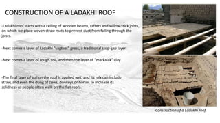 -Ladakhi roof starts with a ceiling of wooden beams, rafters and willow-stick joists, 
on which we place woven straw mats to prevent dust from falling through the 
joists. 
-Next comes a layer of Ladakhi “yagtses” grass, a traditional stop-gap layer: 
-Next comes a layer of rough soil, and then the layer of “markalak” clay. 
-The final layer of soil on the roof is applied wet, and its mix can include 
straw, and even the dung of cows, donkeys or horses to increase its 
solidness as people often walk on the flat roofs. 
Construction of a Ladakhi roof 
CONSTRUCTION OF A LADAKHI ROOF 
 
