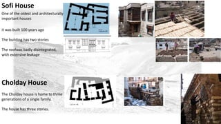 Sofi House 
One of the oldest and architecturally 
important houses 
it was built 100 years ago 
The building has two stories 
The roofwas badly disintegrated, 
with extensive leakage 
Cholday House 
The Cholday house is home to three 
generations of a single family. 
The house has three stories. 
 