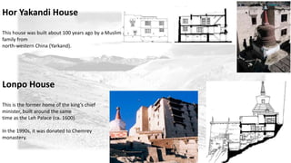 Hor Yakandi House 
This house was built about 100 years ago by a Muslim 
family from 
north-western China (Yarkand). 
Lonpo House 
This is the former home of the king’s chief 
minister, built around the same 
time as the Leh Palace (ca. 1600). 
In the 1990s, it was donated to Chemrey 
monastery. 
 