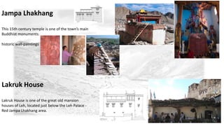 Jampa Lhakhang 
This 15th century temple is one of the town’s main 
Buddhist monuments. 
historic wall-paintings 
Lakruk House 
Lakruk House is one of the great old mansion 
houses of Leh, located just below the Leh Palace - 
Red Jampa Lhakhang area. 
 