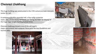 Chenrezi Lhakhang 
This huge building was constructed in the 17th century as main monastic 
center for Leh . 
It contains a 16-pillar assembly hall, a four-pillar protector 
room, and a three-storey tall blank wall facing the town for display of 
the huge Gygu tangka dur4ing festival times. 
Chenrezi Lhakhang remains one of the old town’s 
major monuments and a popular focus point for local Buddhists and 
tourists alike. 
 