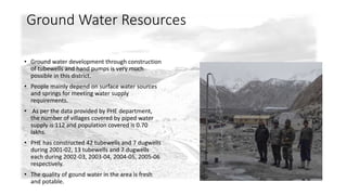 Ground Water Resources 
• Ground water development through construction 
of tubewells and hand pumps is very much 
possible in this district. 
• People mainly depend on surface water sources 
and springs for meeting water supply 
requirements. 
• As per the data provided by PHE department, 
the number of villages covered by piped water 
supply is 112 and population covered is 0.70 
lakhs. 
• PHE has constructed 42 tubewells and 7 dugwells 
during 2001-02, 13 tubewells and 7 dugwells 
each during 2002-03, 2003-04, 2004-05, 2005-06 
respectively. 
• The quality of gound water in the area is fresh 
and potable. 
 