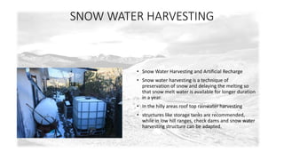 SNOW WATER HARVESTING 
• Snow Water Harvesting and Artificial Recharge 
• Snow water harvesting is a technique of 
preservation of snow and delaying the melting so 
that snow melt water is available for longer duration 
in a year. 
• In the hilly areas roof top rainwater harvesting 
• structures like storage tanks are recommended, 
while in low hill ranges, check dams and snow water 
harvesting structure can be adapted. 
 