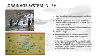 DRAINAGE SYSTEM IN LEH 
• Two rivers flowing in this area indus and Shyok 
rivers. 
• Nubra is a perennial river and is originated 
from Siachan Glacier and flows in North west to 
South east direction. 
• nalas originating from the higher peaks of the 
mountains flow into Nubra. 
• nalas = Lungpa. 
• Most of the district is concentrated in valley 
portion drained by major river Indus and its 
tributaries. 
• In the past development of ground water was 
mainly through dug wells and percolation wells 
along the riverbeds, nallas and also some springs 
has played a major role for sustainable domestic 
and irrigational purposes. 
 