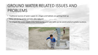 GROUND WATER RELATED ISSUES AND 
PROBLEMS 
• Traditional sources of water supply for villages and habitats are getting dried up 
• Snow fall during winter period is also reduced. 
• To mitigate the water supply crisis, hand pumps and tube wells can be constructed at suitable locations. 
 