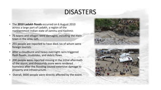 DISASTERS 
• The 2010 Ladakh floods occurred on 6 August 2010 
across a large part of Ladakh, a region of the 
northernmost Indian state of Jammu and Kashmir. 
• 71 towns and villages were damaged, including the main 
town in the area, Leh. 
• 255 people are reported to have died,[six of whom were 
foreign tourists. 
• After a cloudburst and heavy overnight rains triggered 
flash floods, mudslides, and debris flows. 
• 200 people were reported missing in the initial aftermath 
of the storm, and thousands more were rendered 
homeless after the flooding caused extensive damage to 
property and infrastructure. 
• Overall, 9000 people were directly affected by the event. 
 