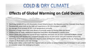Effects of Global Warming on Cold Deserts 
• Declining rainfall of 5 to 15% (Australia’s Great Victoria desert, the Atacama and the Colorado Great Basin) 
• Paradoxically areas such as the Gobi will experience a 10-15% increase in rainfall. 
• An average of an increase of 3ºC in air temperature annually. 
• Diversion of large rivers that cross deserts to provide water to nearby cities and farms. 
• Construction of roads, settlement expansion and other development in nearby areas. 
• Desert plants are a potential source of new medicines and have not yet been explored in depth. Global 
warming may well destroy this untapped possible source of anti-cancer and anti-malarial compounds 
• Damming of the large rivers that cross deserts cause downstream water supplies to dry up, having a serious 
impact on flood plains and river ecology. 
• Rising water tables underneath the irrigated soils are prone to contamination due to increase in salt content 
as seawater seeps into underground water. 
 