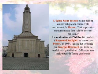 L'église Saint-Joseph est un édifice
emblématique du centre-ville
reconstruit du Havre. C'est le premier
monument que l'on voit en arrivant
par la mer
La réalisation de l'édifice fut confiée
à Raymond Audigier. À la mort de
Perret, en 1954, l'église fut terminée
par Georges Brochard qui tenta de
traduire ce que désirait réellement son
maître pour la forme du clocher
 