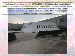 Réalisé par Oscar Niemeyer entre 1978 et 1982, sur l'ancienne place Gambetta qui
accueillait avant la Seconde Guerre mondiale le Grand Théâtre, l’espace culturel du Volcan
comprend un théâtre (Scène nationale), une salle polyvalente (le Petit Volcan),
un cinéma d’art et d’essai (l'Eden, fermé le 12 janvier 2010) et diverses pièces
(studios d'enregistrement, bureaux...).
 