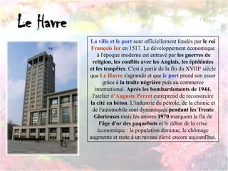 Le Havre
La ville et le port sont officiellement fondés par le roi
François Ier en 1517. Le développement économique
à l'époque moderne est entravé par les guerres de
religion, les conflits avec les Anglais, les épidémies
et les tempêtes. C'est à partir de la fin du XVIIIe siècle
que Le Havre s'agrandit et que le port prend son essor
grâce à la traite négrière puis au commerce
international. Après les bombardements de 1944,
l'atelier d'Auguste Perret entreprend de reconstruire
la cité en béton. L'industrie du pétrole, de la chimie et
de l'automobile sont dynamiques pendant les Trente
Glorieuses mais les années 1970 marquent la fin de
l'âge d'or des paquebots et le début de la crise
économique : la population diminue, le chômage
augmente et reste à un niveau élevé encore aujourd'hui.
 