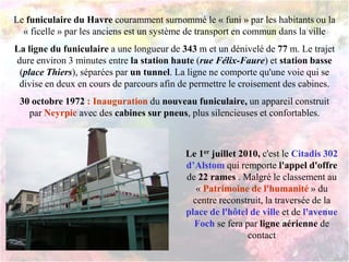 Le funiculaire du Havre couramment surnommé le « funi » par les habitants ou la
« ficelle » par les anciens est un système de transport en commun dans la ville
La ligne du funiculaire a une longueur de 343 m et un dénivelé de 77 m. Le trajet
dure environ 3 minutes entre la station haute (rue Félix-Faure) et station basse
(place Thiers), séparées par un tunnel. La ligne ne comporte qu'une voie qui se
divise en deux en cours de parcours afin de permettre le croisement des cabines.
30 octobre 1972 : Inauguration du nouveau funiculaire, un appareil construit
par Neyrpic avec des cabines sur pneus, plus silencieuses et confortables.
Le 1er juillet 2010, c'est le Citadis 302
d’Alstom qui remporte l'appel d'offre
de 22 rames . Malgré le classement au
« Patrimoine de l'humanité » du
centre reconstruit, la traversée de la
place de l'hôtel de ville et de l'avenue
Foch se fera par ligne aérienne de
contact
 