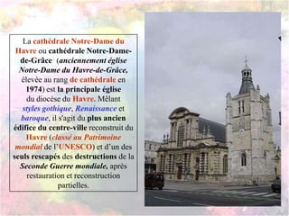 La cathédrale Notre-Dame du
Havre ou cathédrale Notre-Dame-
de-Grâce4 (anciennement église
Notre-Dame du Havre-de-Grâce,
élevée au rang de cathédrale en
1974) est la principale église
du diocèse du Havre. Mêlant
styles gothique, Renaissance et
baroque, il s'agit du plus ancien
édifice du centre-ville reconstruit du
Havre (classé au Patrimoine
mondial de l’UNESCO) et d’un des
seuls rescapés des destructions de la
Seconde Guerre mondiale, après
restauration et reconstruction
partielles.
 