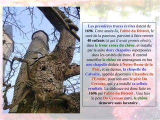 Les premières traces écrites datent de
1696. Cette année-là, l'abbé du Détroit, le
curé de la paroisse, parvient à faire rentrer
40 enfants (à qui il avait promis obole),
dans le tronc creux du chêne, et installe
par la suite deux chapelles superposées
dans les cavités du tronc. Il entend
sanctifier le chêne en aménageant en bas
une chapelle dédiée à Notre-Dame de la
Paix, et au dessus, la chapelle du
Calvaire, appelée désormais Chambre de
l'Ermite, pour son ami le père Du
Cerceau, qui y a installé sa cellule
ermitale. La dédicace est donc faite en
1696 par l'abbé du Détroit5. Une fois
le père Du Cerceau parti, le chêne
demeure sans locataire5.
 