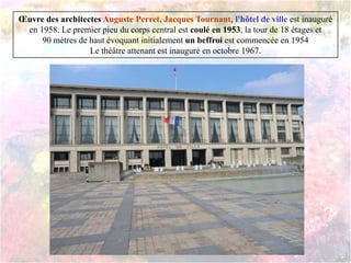 Œuvre des architectes Auguste Perret, Jacques Tournant, l'hôtel de ville est inauguré
en 1958. Le premier pieu du corps central est coulé en 1953, la tour de 18 étages et
90 mètres de haut évoquant initialement un beffroi est commencée en 1954
Le théâtre attenant est inauguré en octobre 1967.
 