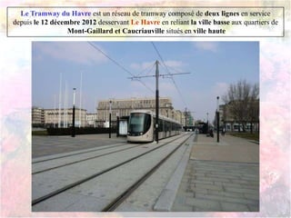 Le Tramway du Havre est un réseau de tramway composé de deux lignes en service
depuis le 12 décembre 2012 desservant Le Havre en reliant la ville basse aux quartiers de
Mont-Gaillard et Caucriauville situés en ville haute
 