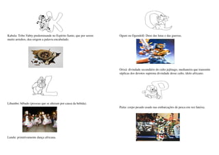 Kabula: Tribo Vabty predominande no Espírito Santo, que por serem    Ogum ou Ogundelê: Deus das lutas e das guerras.
muito arredios, deu origem a palavra encabulado.




                                                                     Orixá: divindade secundário do culto jejênago, medianeira que transmite 
                                                                     súplicas dos devotos suprema divindade desse culto, ídolo africano.




Libambo: bêbado (pessoas que se alteram por causa da bebida).
                                                                     Puita: corpo pesado usado nas embarcações de pesca em vez fateixa.




Lundu: primitivamente dança africana.
 
 