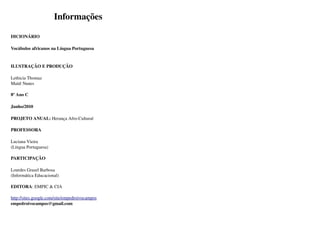 Informações

DICIONÁRIO 

Vocábulos africanos na Língua Portuguesa


ILUSTRAÇÃO E PRODUÇÃO

Lethicia Thomaz
Maitê Nunes 

8º Ano C

Junho/2010

PROJETO ANUAL: Herança Afro­Cultural

PROFESSORA

Luciana Vieira 
(Língua Portuguesa)

PARTICIPAÇÃO

Lourdes Grasel Barbosa
(Informática Educacional)

EDITORA: EMPIC & CIA

http://sites.google.com/site/empedroivocampos
empedroivocampos@gmail.com
 