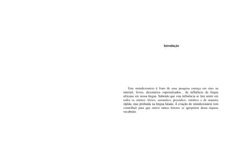  Introdução




      Este   minidicionário   é   fruto   de   uma   pesquisa   estença   em   sites   na 
internet,   livros,   dicionários   espesialisados...   da   influência   da   lingua 
africana em nossa lingua. Sabendo que esta influência se faiz sentir em 
todos   os   setores:   léxico,   semantico,   prosódico,   sintático   e   de   maneira 
rápida, mas profunda na lingua falada; Á criação do minidicionário vem 
comtribuir   para   que   outros   tantos   leitores   se   apropriem   desta   riqueza 
vocabular.
 