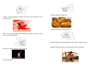 Acarajé: bolinho de feijão frito    
Yangui – Exú considerado o primeiro do Universo. Exú Yangui, rei e pai 
dos demais Exus.




                                                                          Agogô: Instrumento musical idiofone
                                                                                                                        
Yasã – A mesma Iansã deusa das tempestades, ventania e  trovões. A mãe 
dos nove espaços sagrados.




                                                                          Bangüê: Padiola de cipós trançados na qual se leva o bagaço da cana.


                                                                          Bangulê: Dança de negros ao som da puíta, palma e sapateados.
Zambi ou zambeta: cambaio, torto das pernas.




Zumbi: fantasmas.
 