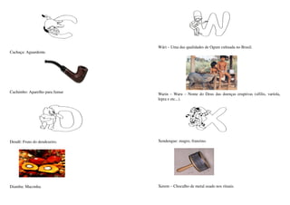 Wári – Uma das qualidades de Ogum cultuada no Brasil.
Cachaça: Aguardente.




Cachimbo: Aparelho para fumar   Warin – Waru  – Nome do Deus das doenças eruptivas (sífilis, varíola, 
                                lepra e etc...).




Dendê: Fruto do dendezeiro.     Xendengue: magro, franzino. 




Diamba: Maconha.                Xerem – Chocalho de metal usado nos rituais.
 