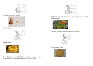 Urucungo: instrumento musical.
                                                                          Efó: Espécie de guisado de camarões e ervas, temperado com azeite de 
                                                                          dendê e pimenta.




Umbó– Cultuar.

                                                                          Exu: Deus africano de potências contrárias ao homem.




Vatapá: comida.


                                                                          Fubá: farinha de milho.




Vodu – Tipo de culto muito difundido nas antilhas e em algumas regiões 
de Benin na África, que nada tem a ver com o culto aos Orixá
 