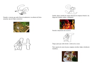 Samba: dança cantada de origem africana de compasso binário ( da 
Guandu: o mesmo que andu (fruto do anduzeiro), ou arbusto de flores    língua de Luanda, semba = umbigada).
amarelas, tipo de feijão comestível.




                                                                       Senzala: alojamento dos escravos.




                                                                       Tanga: pano que cobre desde o ventre até as coxas.

                                                                       Tutu: iguaria de carne de porco salgada, toicinho, feijão e farinha de 
                                                                       mandioca.
 