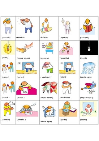(orraztu)   (entzun)       (lisatu)       (agurtu)      (irakurri)




(piztu)     (eskua eman)   (esnatu)       (gosaldu)     (itzali)




(eman )     (sartu )       ( usaindu)     (irten)       (euria egin)




(etorri )   (idatzi )      (musu eman)    (min hartu)   (hegan egin )




(abestu)    ( afaldu )                    (gorde)       (eseki)
                           (txalo egin)
 