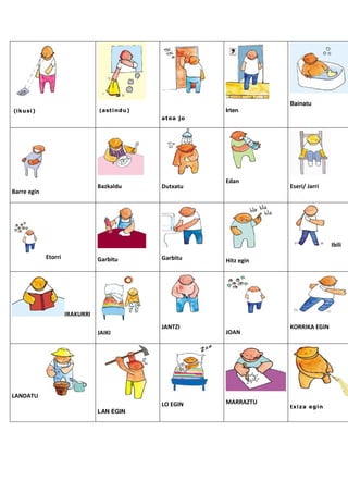 Bainatu
(ikusi)                          (astindu)             Irten
                                             atea jo




                                                       Edan
                                 Bazkaldu    Dutxatu               Eseri/ Jarri
Barre egin




                                                                                  Ibili
             Etorri              Garbitu     Garbitu   Hitz egin




                      IRAKURRI
                                             JANTZI                KORRIKA EGIN
                                 JAIKI                 JOAN




LANDATU
                                             LO EGIN   MARRAZTU
                                                                   txiza egin
                                 LAN EGIN
 