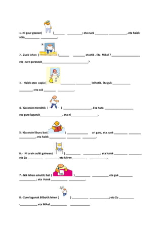 1.-Ni gaur gozean(     )_______ __________; eta zuek _________ ____________, eta haiek
atzo__________ ___________.




2,. Zuek lehen (                )_______     ________ etxetik . Eta Mikel ? ___________________

eta zure gurasoak_______________________________?




3.- Haiek atzo zapia (              __________ __________ leihotik. Eta guk ____________

_________; eta zuk ________ ___________.




4.- Gu orain menditik (             ) ___________________. Eta hura ___________________

eta gure lagunak_______________, eta ni__________________.




5.- Gu orain liburu bat (        ) ______________ ari gara, eta zuek _________ ________
___________, eta haiek ___________ _________ _________.




6.- Ni orain aulki gainean (    ) __________ ___________ ; eta haiek _________ ________,
eta Zu __________ _________ eta Miren __________ ____________.




7.- Nik lehen eskutitz bat (           ) __________ ___________ eta guk _________
___________ ; eta Haiek ___________ ___________.




8.- Zure lagunak Bilbotik lehen (          ) ___________ _____________; eta Zu __________

-___________, eta Mikel ___________        _____________.
 