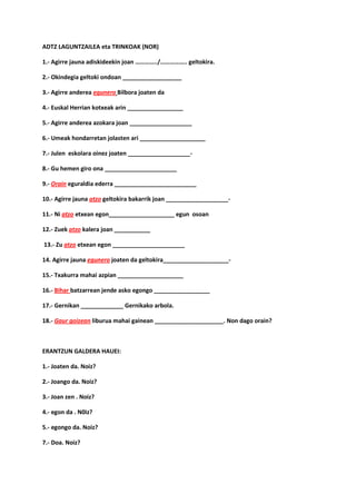 ADTZ LAGUNTZAILEA eta TRINKOAK (NOR)

1.- Agirre jauna adiskideekin joan …………../…………….. geltokira.

2.- Okindegia geltoki ondoan __________________

3.- Agirre anderea egunero Bilbora joaten da

4.- Euskal Herrian kotxeak arin _________________

5.- Agirre anderea azokara joan ___________________

6.- Umeak hondarretan jolasten ari ____________________

7.- Julen eskolara oinez joaten ___________________-

8.- Gu hemen giro ona ______________________

9.- Orain eguraldia ederra _________________________

10.- Agirre jauna atzo geltokira bakarrik joan ___________________-

11.- Ni atzo etxean egon____________________ egun osoan

12.- Zuek atzo kalera joan ___________

13.- Zu atzo etxean egon ______________________

14. Agirre jauna egunero joaten da geltokira____________________-

15.- Txakurra mahai azpian ____________________

16.- Bihar batzarrean jende asko egongo _________________

17.- Gernikan _____________ Gernikako arbola.

18.- Gaur goizean liburua mahai gainean _____________________. Non dago orain?



ERANTZUN GALDERA HAUEI:

1.- Joaten da. Noiz?

2.- Joango da. Noiz?

3.- Joan zen . Noiz?

4.- egon da . N0iz?

5.- egongo da. Noiz?

7.- Doa. Noiz?
 